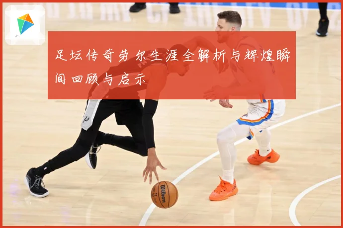 足坛传奇劳尔生涯全解析与辉煌瞬间回顾与启示