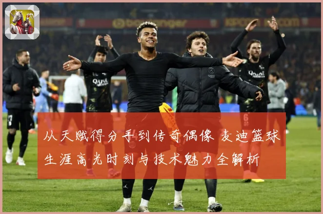 从天赋得分手到传奇偶像 麦迪篮球生涯高光时刻与技术魅力全解析