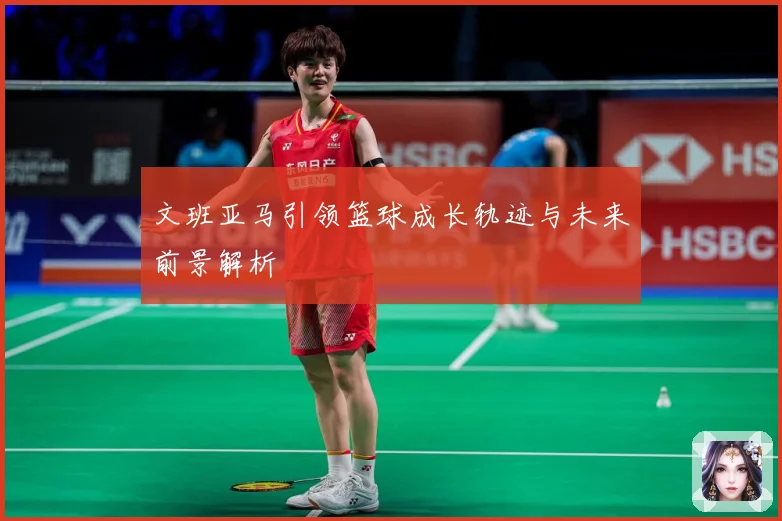 文班亚马引领篮球成长轨迹与未来前景解析