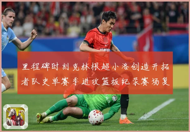 里程碑时刻克林根超小洛创造开拓者队史单赛季进攻篮板纪录赛场复盘