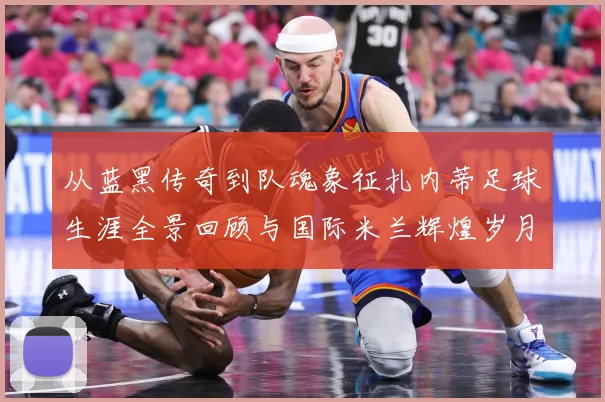从蓝黑传奇到队魂象征扎内蒂足球生涯全景回顾与国际米兰辉煌岁月解读