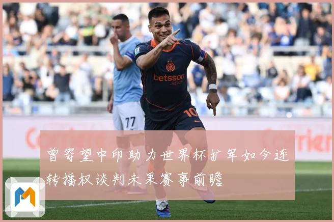 曾寄望中印助力世界杯扩军如今连转播权谈判未果赛事前瞻