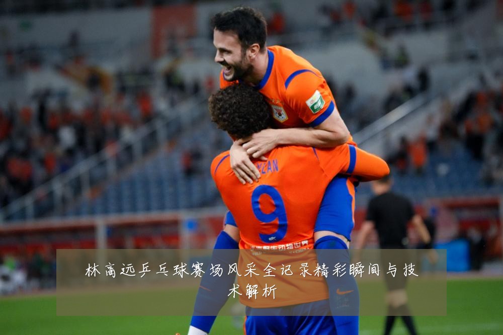 林高远乒乓球赛场风采全记录精彩瞬间与技术解析